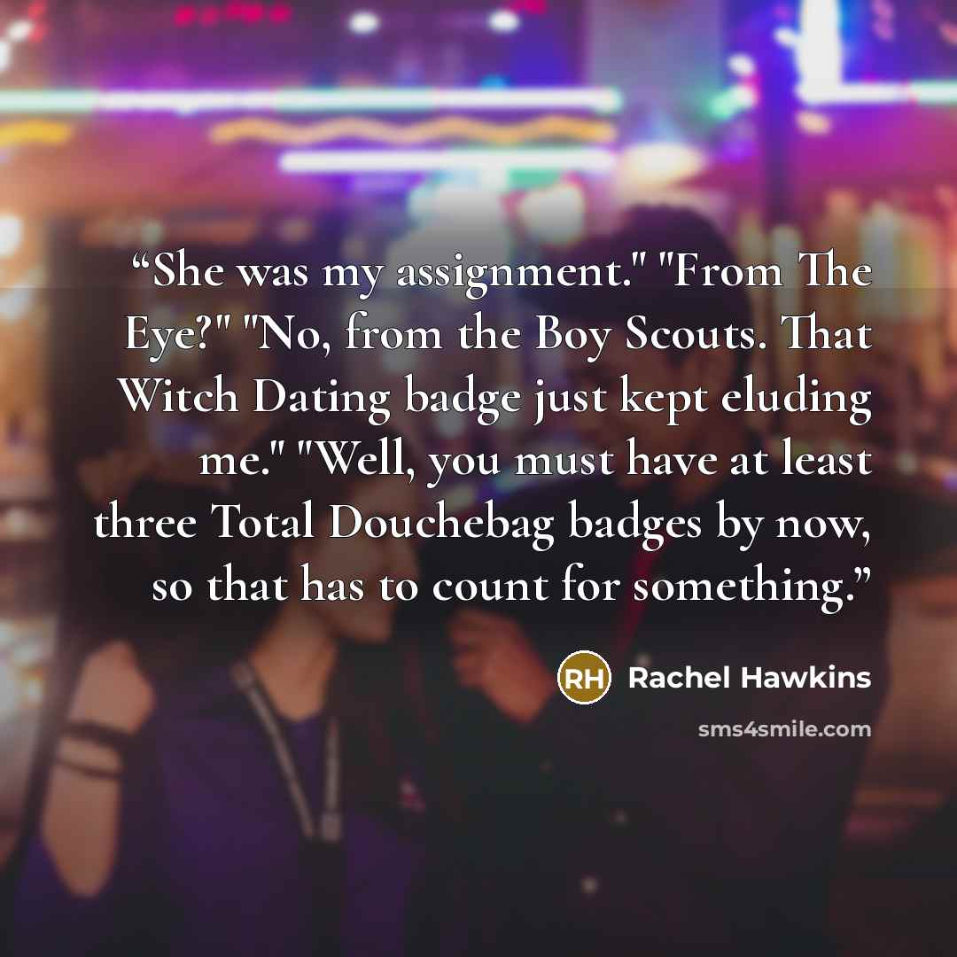 “She was my assignment." "From The Eye?" "No, from the Boy Scouts. That Witch Dating badge just kept eluding me." "Well, you must have at least three Total Douchebag badges by now, so that has to count for something.” quote by Rachel Hawkins
