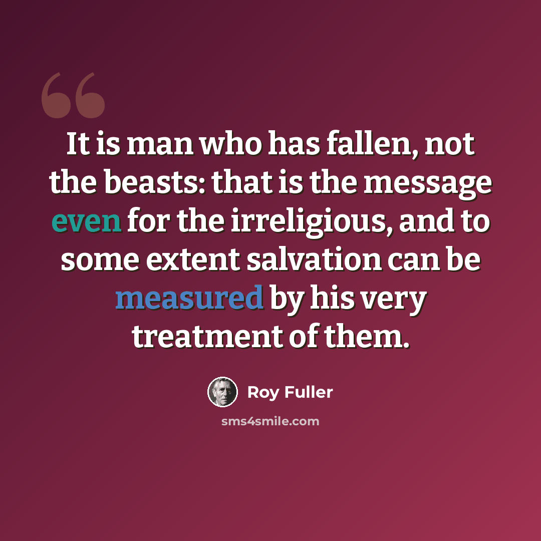 “It is man who has fallen, not the beasts: that is the message even for the irreligious, and to some extent salvation can be measured by his very treatment of them.” quote by Roy Fuller