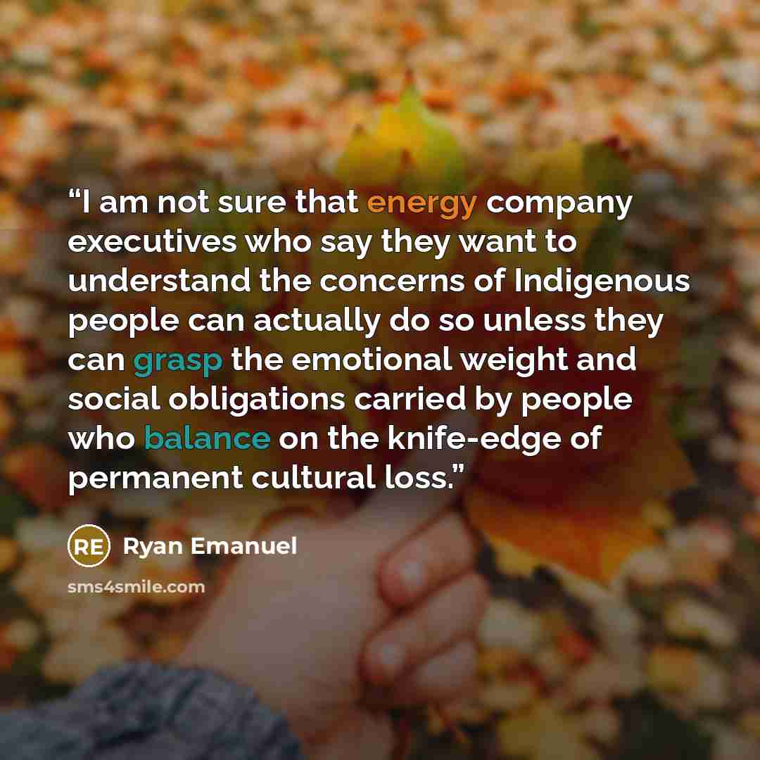 “I am not sure that energy company executives who say they want to understand the concerns of Indigenous people can actually do so unless they can grasp the emotional weight and social obligations carried by people who balance on the knife-edge of permanent cultural loss.” quote by Ryan Emanuel
