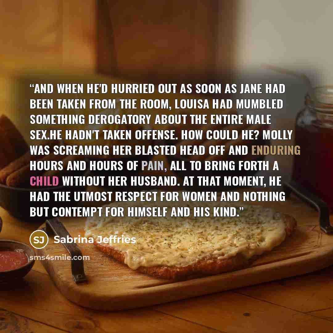 “And when he'd hurried out as soon as Jane had been taken from the room, Louisa had mumbled something derogatory about the entire male sex.He hadn't taken offense. How could he? Molly was screaming her blasted head off and enduring hours and hours of pain, all to bring forth a child without her…” quote by Sabrina Jeffries