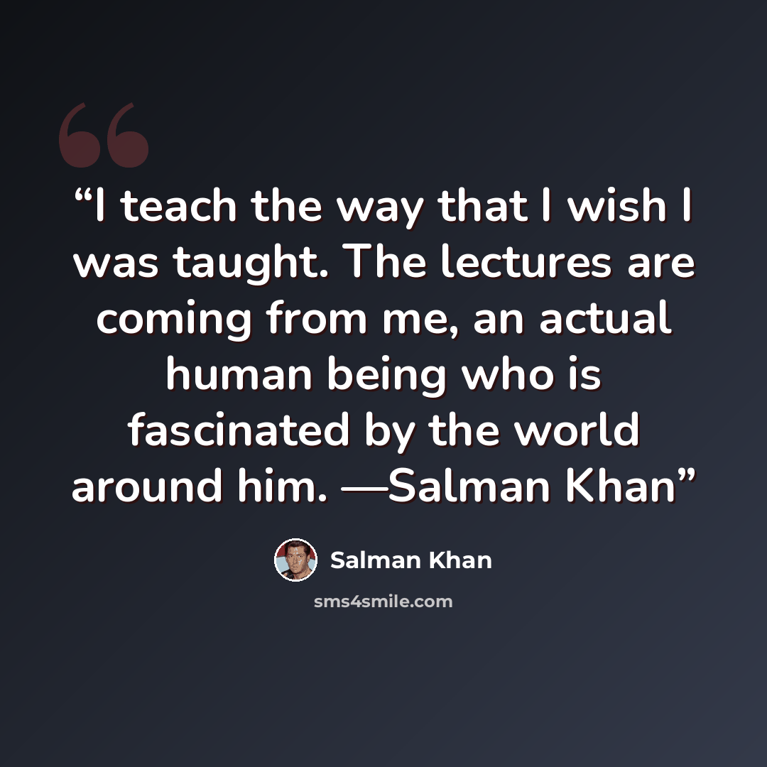 “I teach the way that I wish I was taught. The lectures are coming from me, an actual human being who is fascinated by the world around him. —Salman Khan” quote by Salman Khan