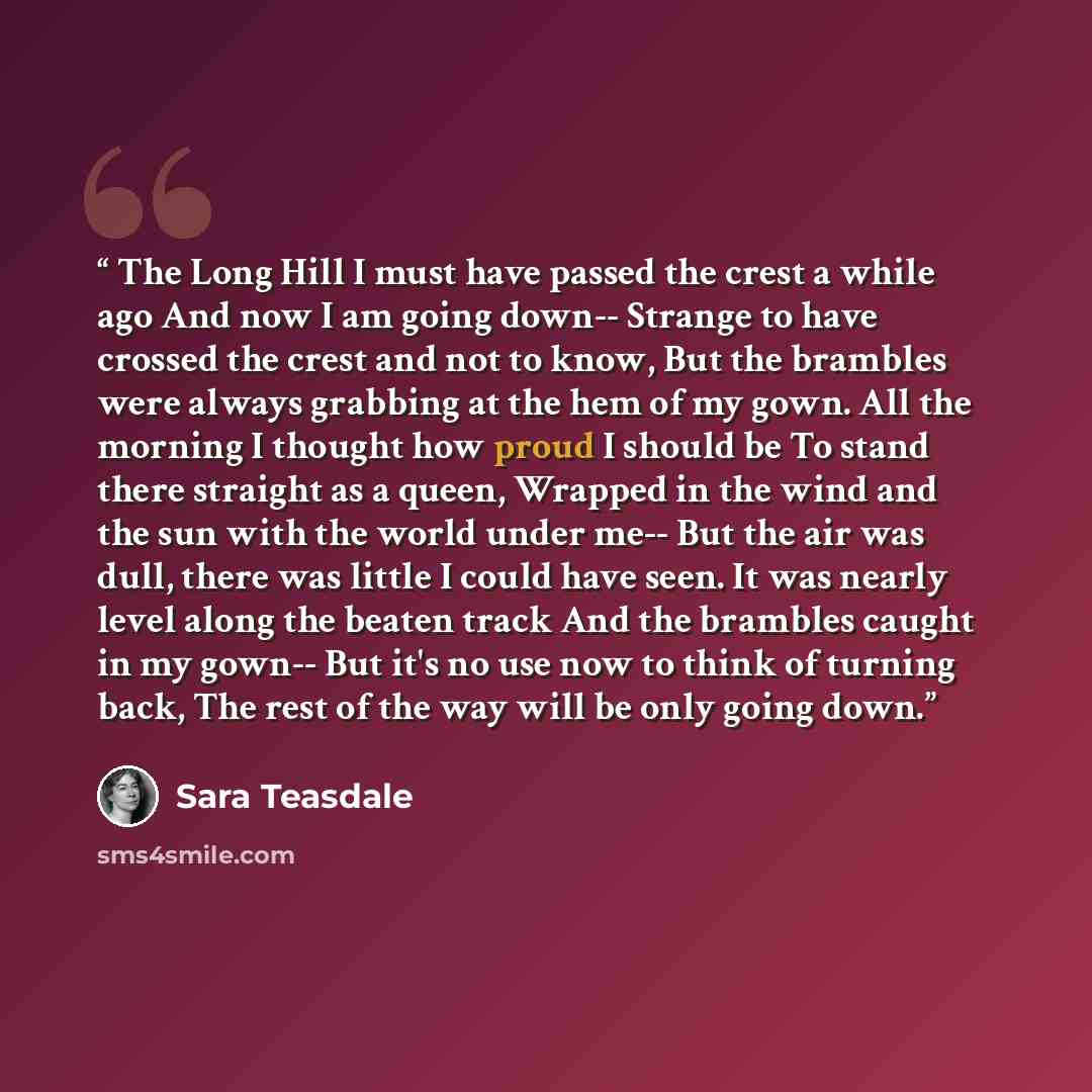 “The Long Hill I must have passed the crest a while ago And now I am going down-- Strange to have crossed the crest and not to know, But the brambles were always grabbing at the hem of my gown. All the morning I thought how proud I should be To stand there straight as a queen, Wrapped in the wind…” quote by Sara Teasdale