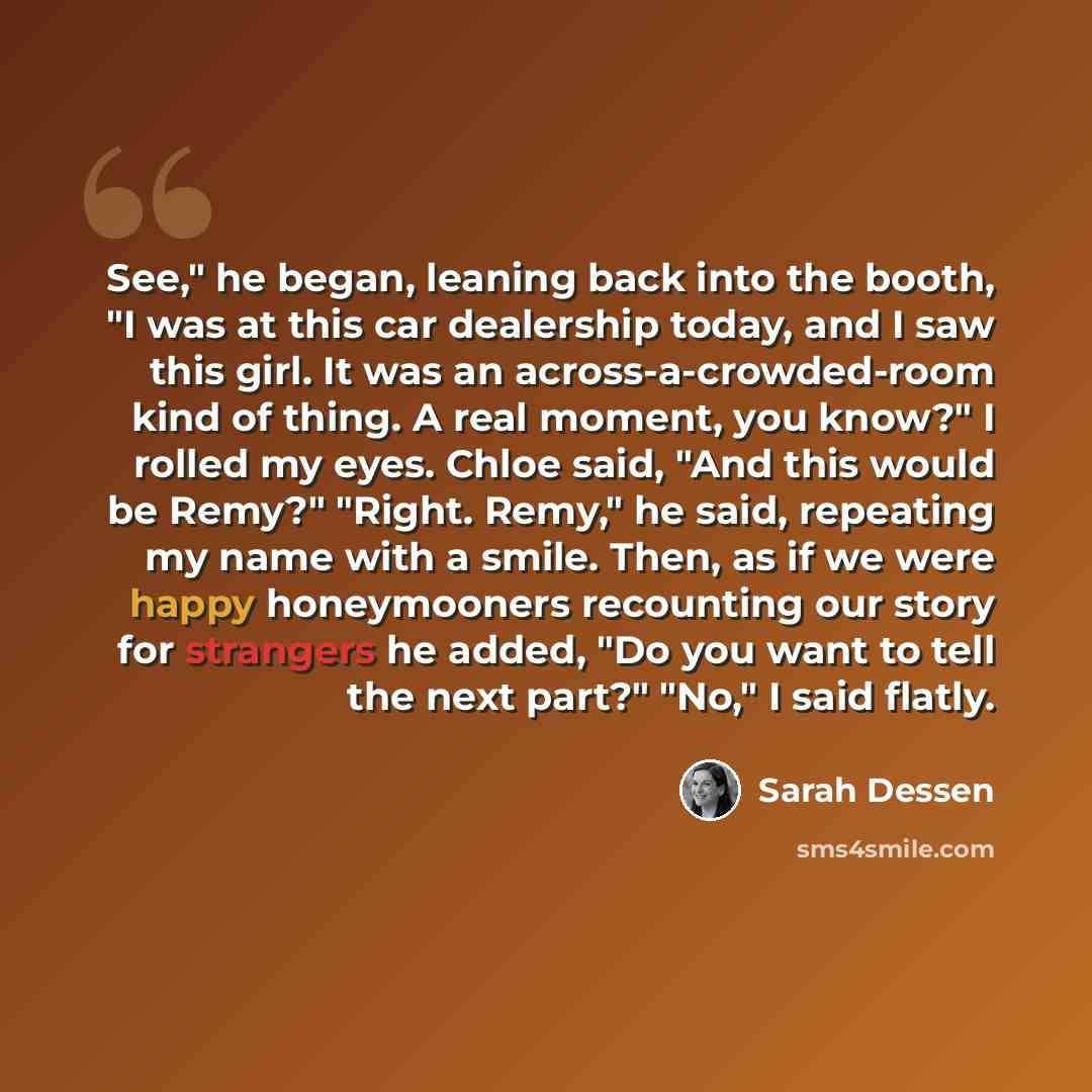 “See," he began, leaning back into the booth, "I was at this car dealership today, and I saw this girl. It was an across-a-crowded-room kind of thing. A real moment, you know?" I rolled my eyes. Chloe said, "And this would be Remy?" "Right. Remy," he said, repeating my name with a smile. Then, as…” quote by Sarah Dessen