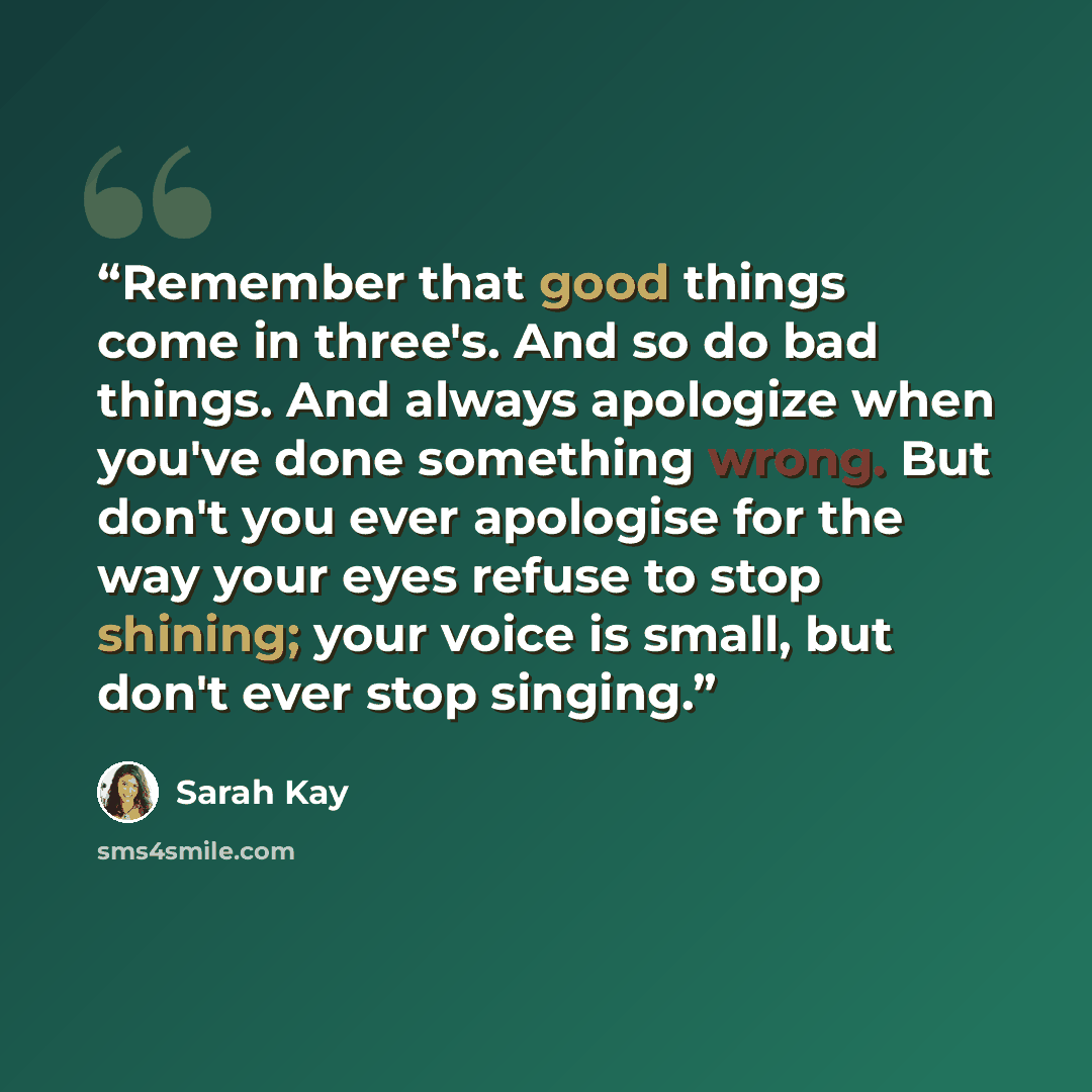 “Remember that good things come in three's. And so do bad things. And always apologize when you've done something wrong. But don't you ever apologise for the way your eyes refuse to stop shining; your voice is small, but don't ever stop singing.” quote by Sarah Kay