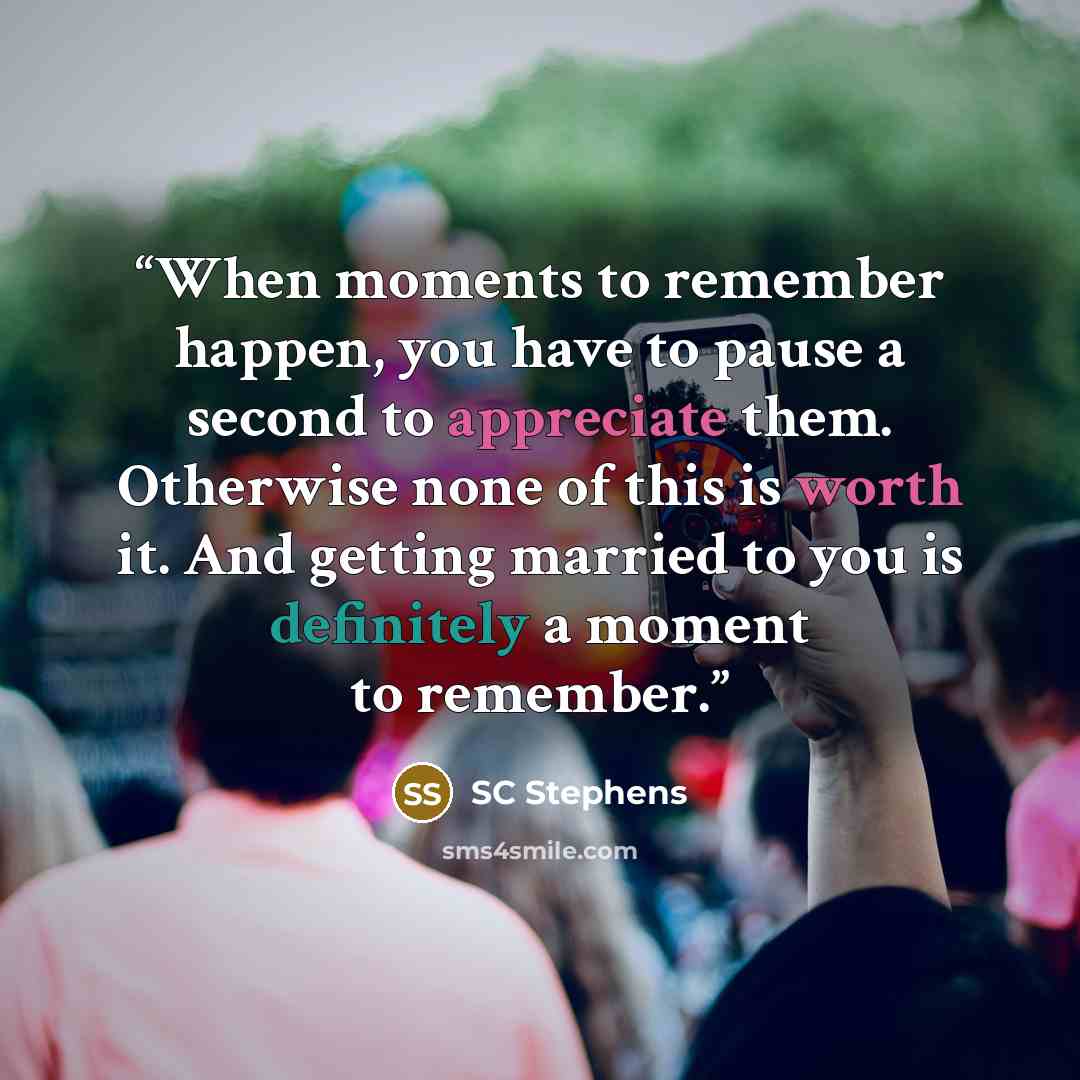 “When moments to remember happen, you have to pause a second to appreciate them. Otherwise none of this is worth it. And getting married to you is definitely a moment to remember.” quote by SC Stephens