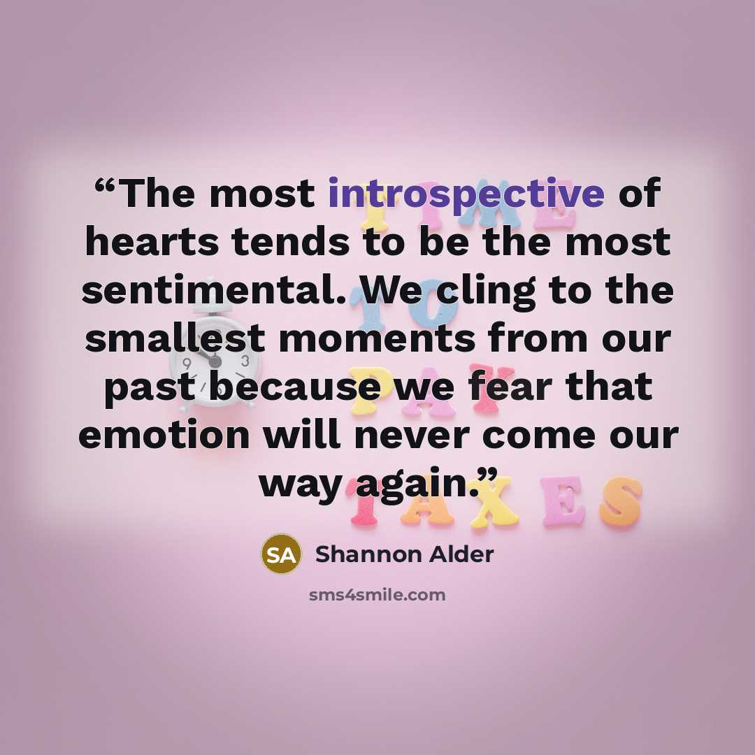 “The most introspective of hearts tends to be the most sentimental. We cling to the smallest moments from our past because we fear that emotion will never come our way again.” quote by Shannon Alder