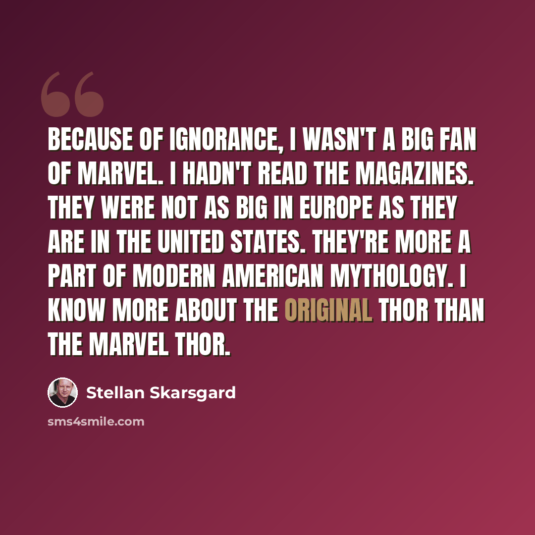 “Because of ignorance, I wasn't a big fan of Marvel. I hadn't read the magazines. They were not as big in Europe as they are in the United States. They're more a part of modern American mythology. I know more about the original Thor than the Marvel Thor.” quote by Stellan Skarsgard