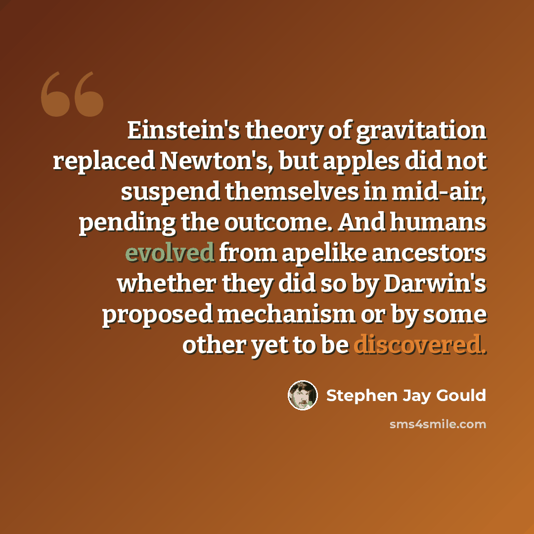 “Einstein's theory of gravitation replaced Newton's, but apples did not suspend themselves in mid-air, pending the outcome. And humans evolved from apelike ancestors whether they did so by Darwin's proposed mechanism or by some other yet to be discovered.” quote by Stephen Jay Gould