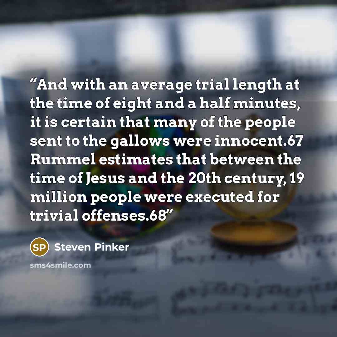 “And with an average trial length at the time of eight and a half minutes, it is certain that many of the people sent to the gallows were innocent.67 Rummel estimates that between the time of Jesus and the 20th century, 19 million people were executed for trivial offenses.68” quote by Steven Pinker