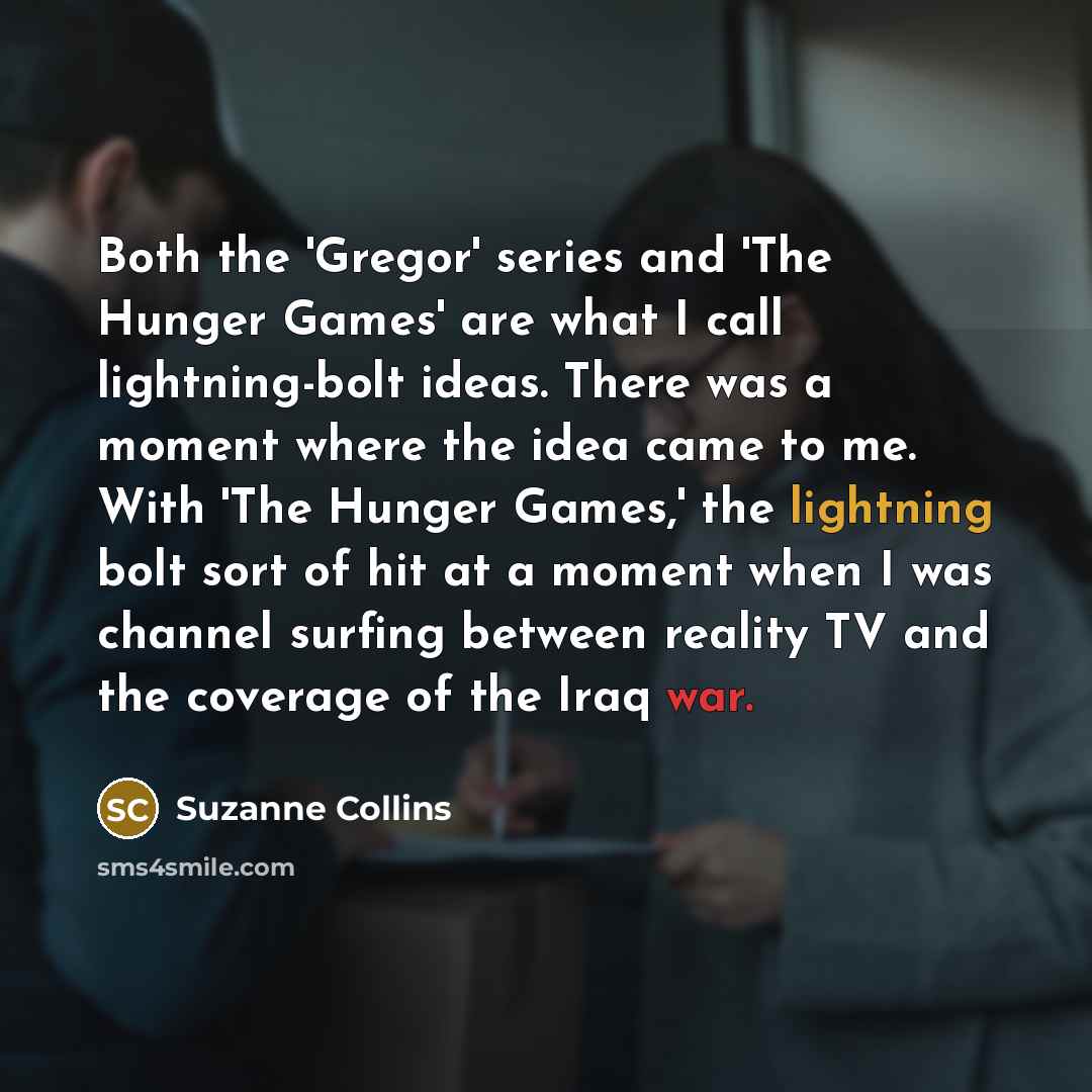 “Both the 'Gregor' series and 'The Hunger Games' are what I call lightning-bolt ideas. There was a moment where the idea came to me. With 'The Hunger Games,' the lightning bolt sort of hit at a moment when I was channel surfing between reality TV and the coverage of the Iraq war.” quote by Suzanne Collins
