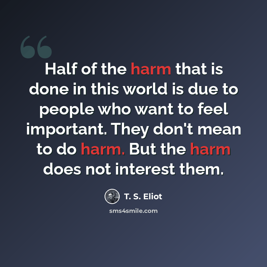 “Half of the harm that is done in this world is due to people who want to feel important. They don't mean to do harm. But the harm does not interest them.” quote by T. S. Eliot