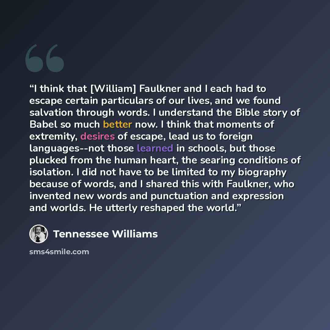 “I think that [William] Faulkner and I each had to escape certain particulars of our lives, and we found salvation through words. I understand the Bible story of Babel so much better now. I think that moments of extremity, desires of escape, lead us to foreign languages--not those learned in…” quote by Tennessee Williams