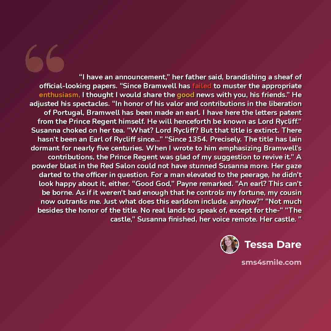 “I have an announcement,” her father said, brandishing a sheaf of official-looking papers. “Since Bramwell has failed to muster the appropriate enthusiasm, I thought I would share the good news with you, his friends.” He adjusted his spectacles. “In honor of his valor and contributions in the…” quote by Tessa Dare