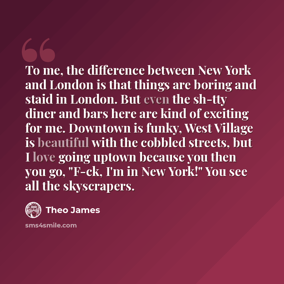 “To me, the difference between New York and London is that things are boring and staid in London. But even the sh-tty diner and bars here are kind of exciting for me. Downtown is funky, West Village is beautiful with the cobbled streets, but I love going uptown because you then you go, "F-ck, I'm…” quote by Theo James