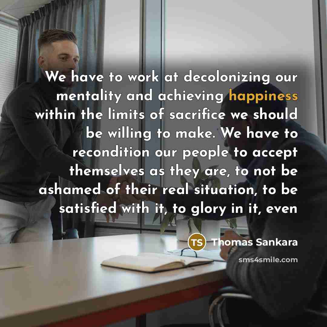 “We have to work at decolonizing our mentality and achieving happiness within the limits of sacrifice we should be willing to make. We have to recondition our people to accept themselves as they are, to not be ashamed of their real situation, to be satisfied with it, to glory in it, even” quote by Thomas Sankara