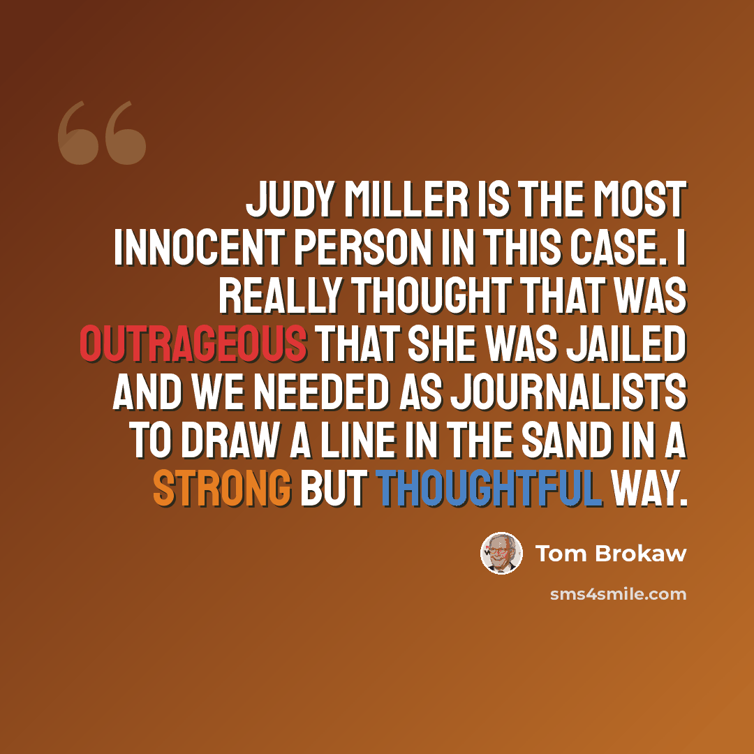 “Judy Miller is the most innocent person in this case. I really thought that was outrageous that she was jailed and we needed as journalists to draw a line in the sand in a strong but thoughtful way.” quote by Tom Brokaw