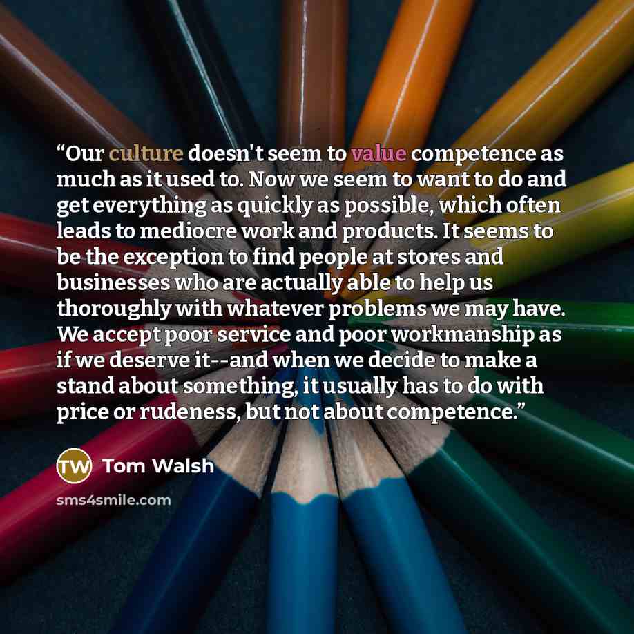 “Our culture doesn't seem to value competence as much as it used to. Now we seem to want to do and get everything as quickly as possible, which often leads to mediocre work and products. It seems to be the exception to find people at stores and businesses who are actually able to help us thoroughly…” quote by Tom Walsh