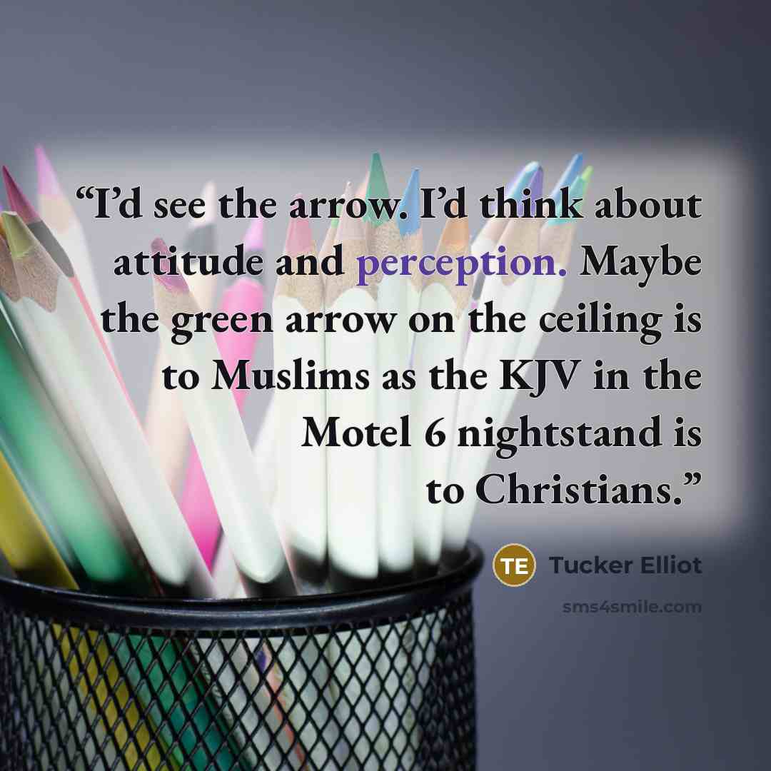 “I’d see the arrow. I’d think about attitude and perception. Maybe the green arrow on the ceiling is to Muslims as the KJV in the Motel 6 nightstand is to Christians.” quote by Tucker Elliot