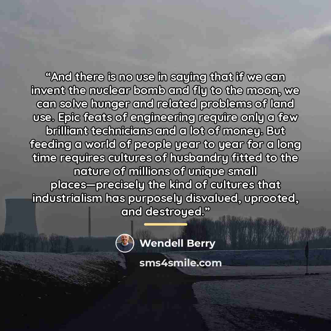 “And there is no use in saying that if we can invent the nuclear bomb and fly to the moon, we can solve hunger and related problems of land use. Epic feats of engineering require only a few brilliant technicians and a lot of money. But feeding a world of people year to year for a long time requires…” quote by Wendell Berry