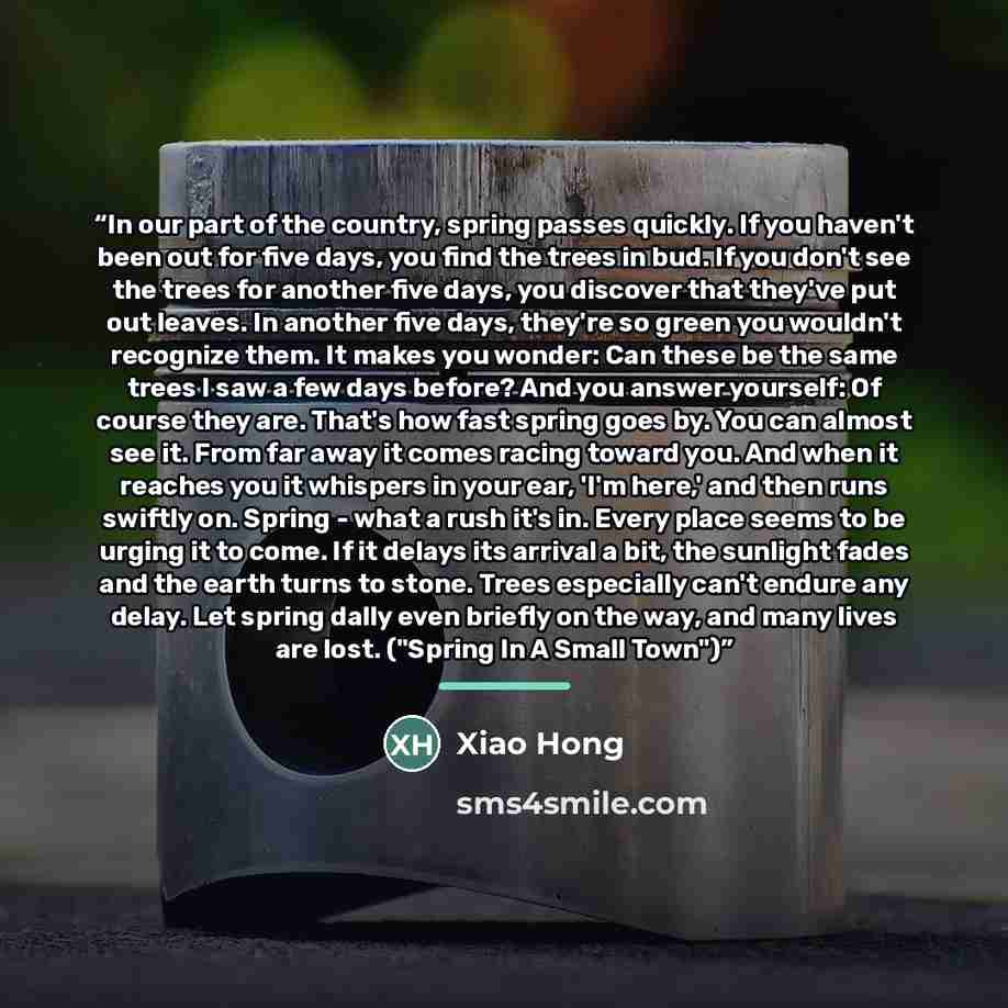 “In our part of the country, spring passes quickly. If you haven't been out for five days, you find the trees in bud. If you don't see the trees for another five days, you discover that they've put out leaves. In another five days, they're so green you wouldn't recognize them. It makes you wonder…” quote by Xiao Hong