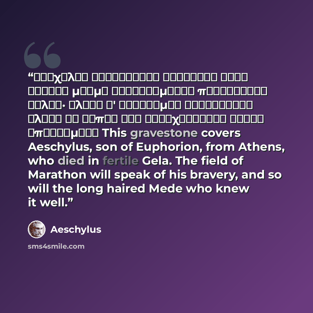“Αἰσχύλον Εὐφορίωνος Ἀθηναῖον τόδε κεύθει μνῆμα καταφθίμενον πυροφόροιο Γέλας· ἀλκὴν δ' εὐδόκιμον Μαραθώνιον ἄλσος ἂν εἴποι καὶ βαθυχαιτήεις Μῆδος ἐπιστάμενο This gravestone covers Aeschylus, son of Euphorion, from Athens, who died in fertile Gela. The field of Marathon will speak of his bravery…” quote by Aeschylus