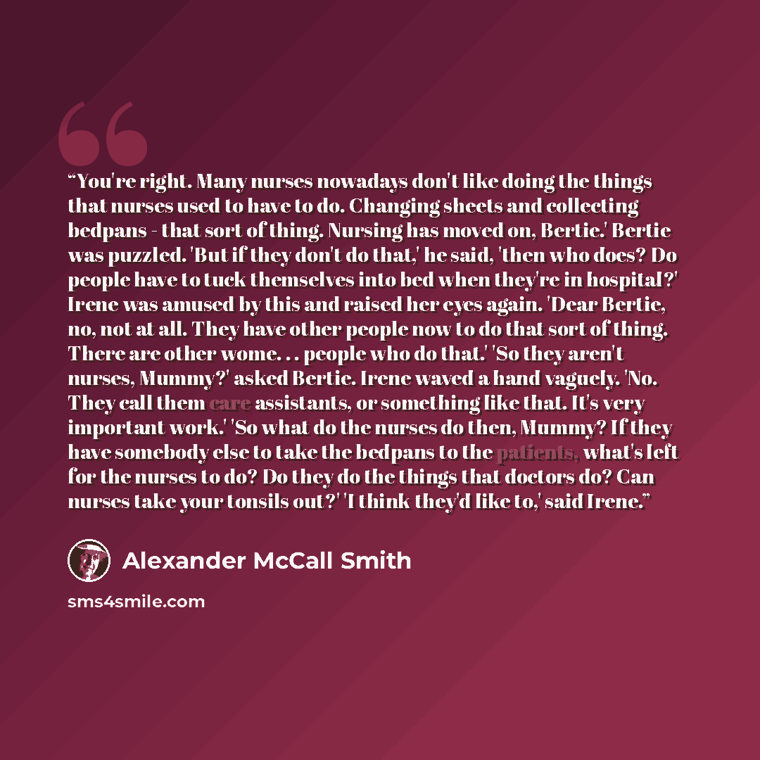 “You're right. Many nurses nowadays don't like doing the things that nurses used to have to do. Changing sheets and collecting bedpans - that sort of thing. Nursing has moved on, Bertie.' Bertie was puzzled. 'But if they don't do that,' he said, 'then who does? Do people have to tuck themselves…” quote by Alexander McCall Smith