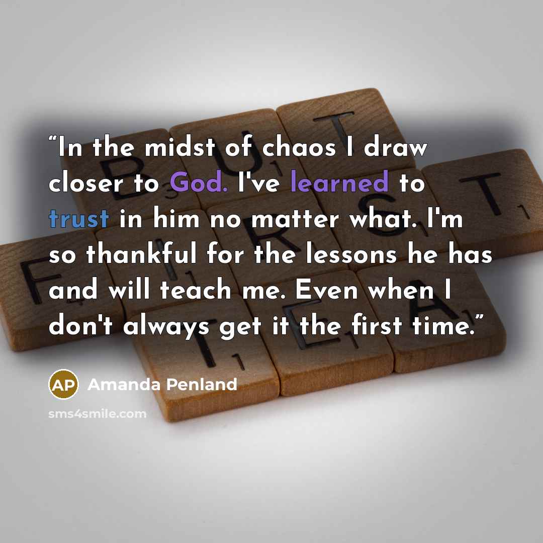 “In the midst of chaos I draw closer to God. I've learned to trust in him no matter what. I'm so thankful for the lessons he has and will teach me. Even when I don't always get it the first time.” quote by Amanda Penland