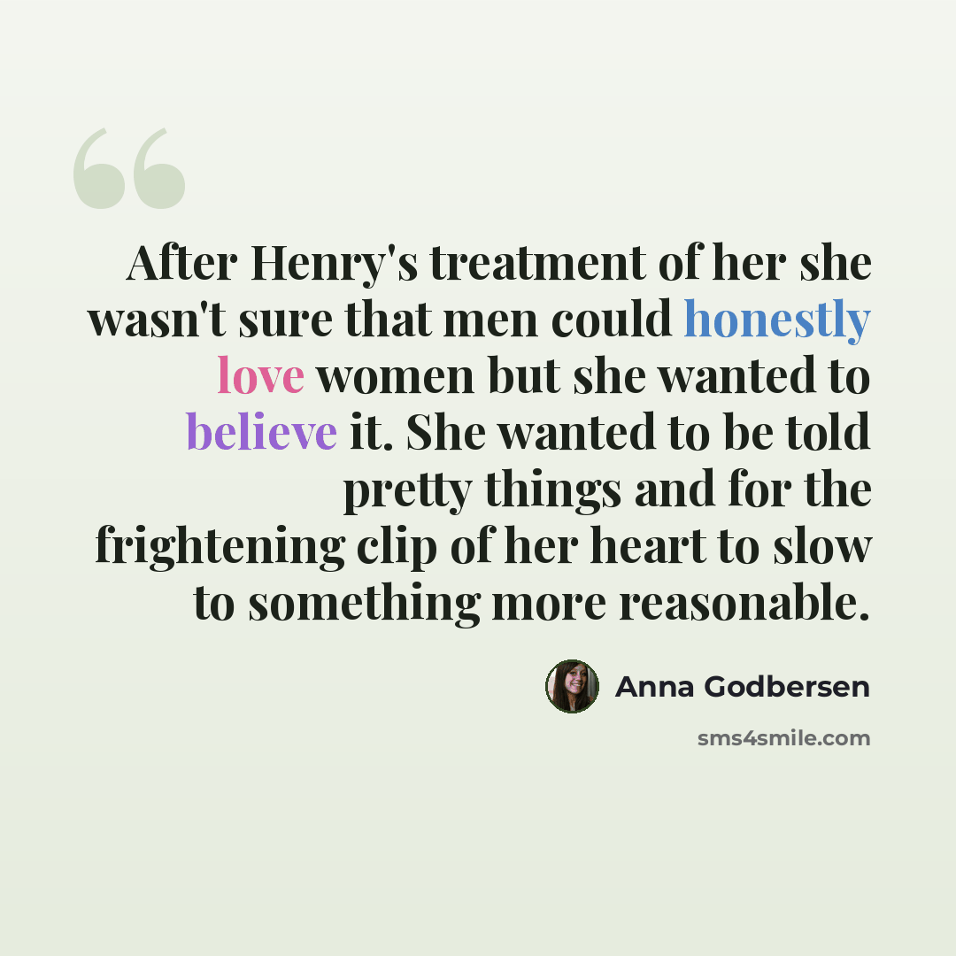 “After Henry's treatment of her she wasn't sure that men could honestly love women but she wanted to believe it. She wanted to be told pretty things and for the frightening clip of her heart to slow to something more reasonable.” quote by Anna Godbersen