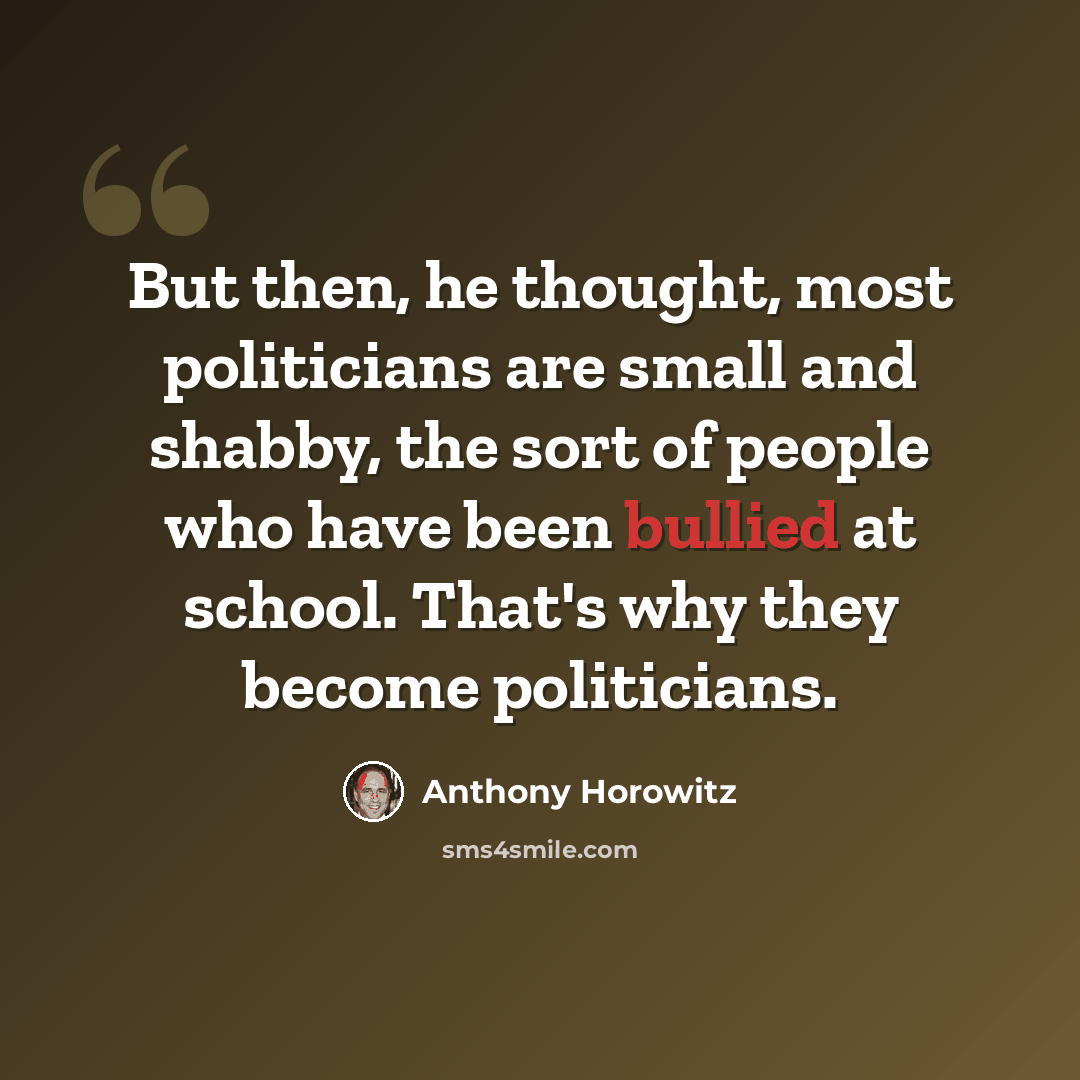 “But then, he thought, most politicians are small and shabby, the sort of people who have been bullied at school. That's why they become politicians.” quote by Anthony Horowitz
