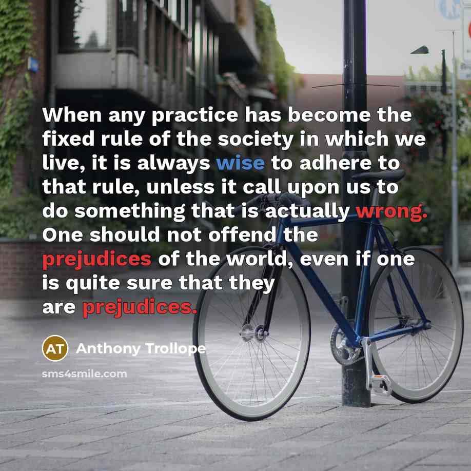 “When any practice has become the fixed rule of the society in which we live, it is always wise to adhere to that rule, unless it call upon us to do something that is actually wrong. One should not offend the prejudices of the world, even if one is quite sure that they are prejudices.” quote by Anthony Trollope