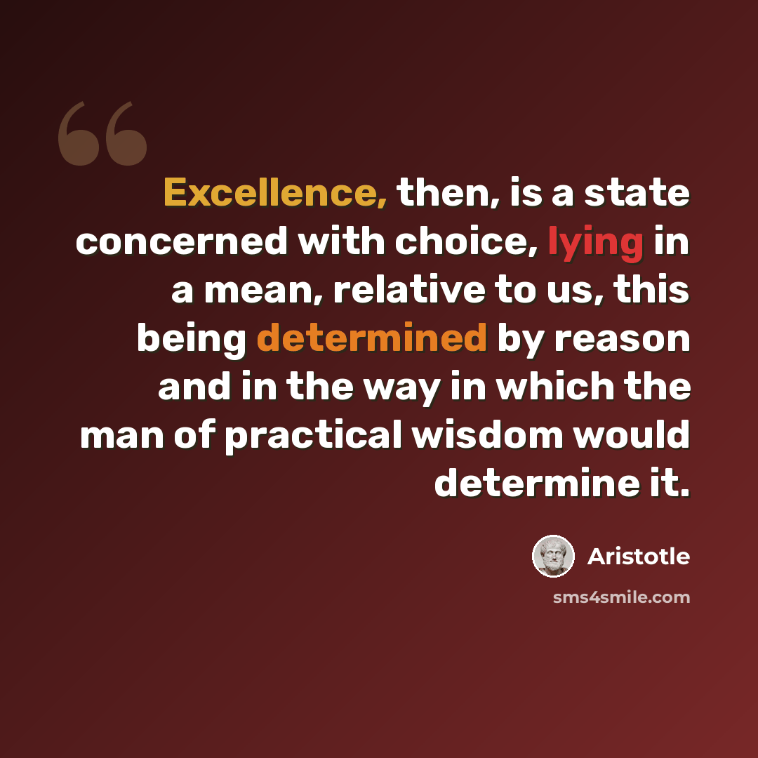 “Excellence, then, is a state concerned with choice, lying in a mean, relative to us, this being determined by reason and in the way in which the man of practical wisdom would determine it.” quote by Aristotle