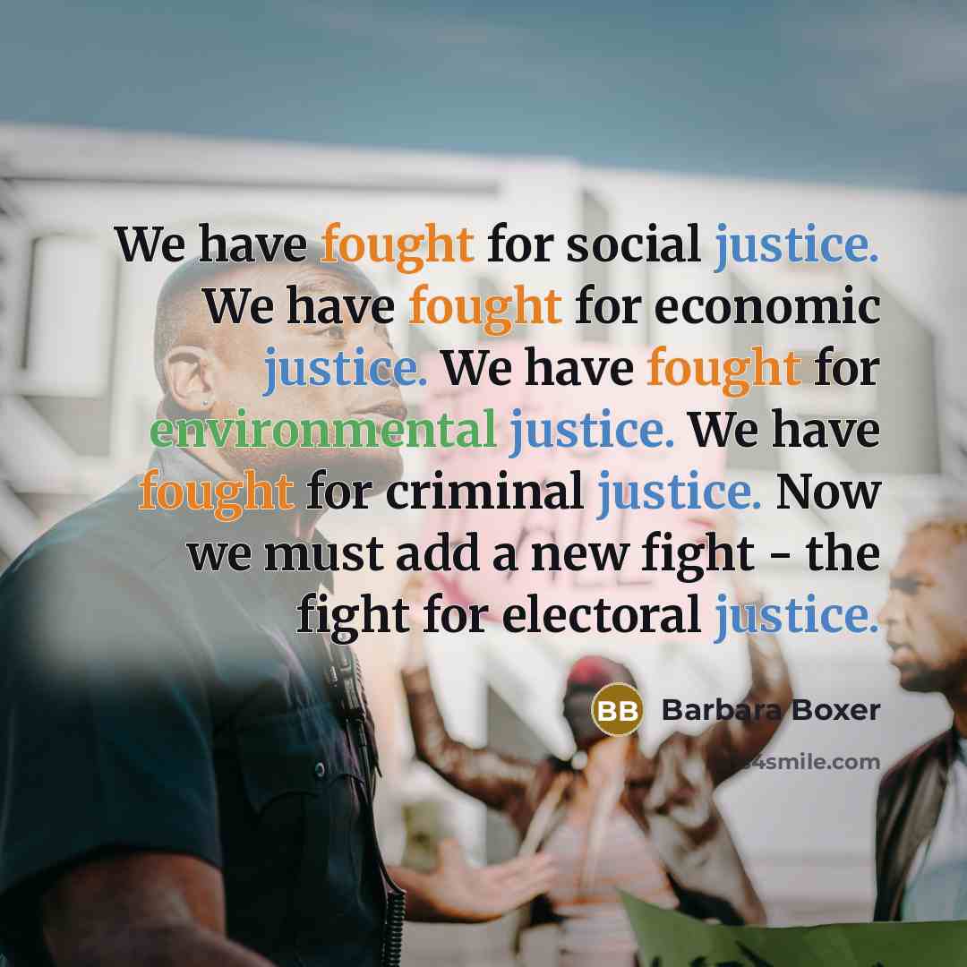 “We have fought for social justice. We have fought for economic justice. We have fought for environmental justice. We have fought for criminal justice. Now we must add a new fight - the fight for electoral justice.” quote by Barbara Boxer