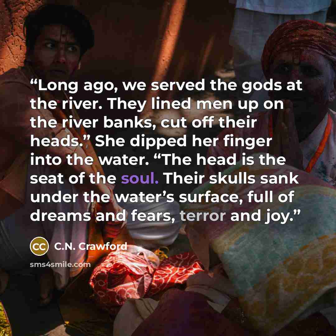 “Long ago, we served the gods at the river. They lined men up on the river banks, cut off their heads.” She dipped her finger into the water. “The head is the seat of the soul. Their skulls sank under the water’s surface, full of dreams and fears, terror and joy.” quote by C.N. Crawford