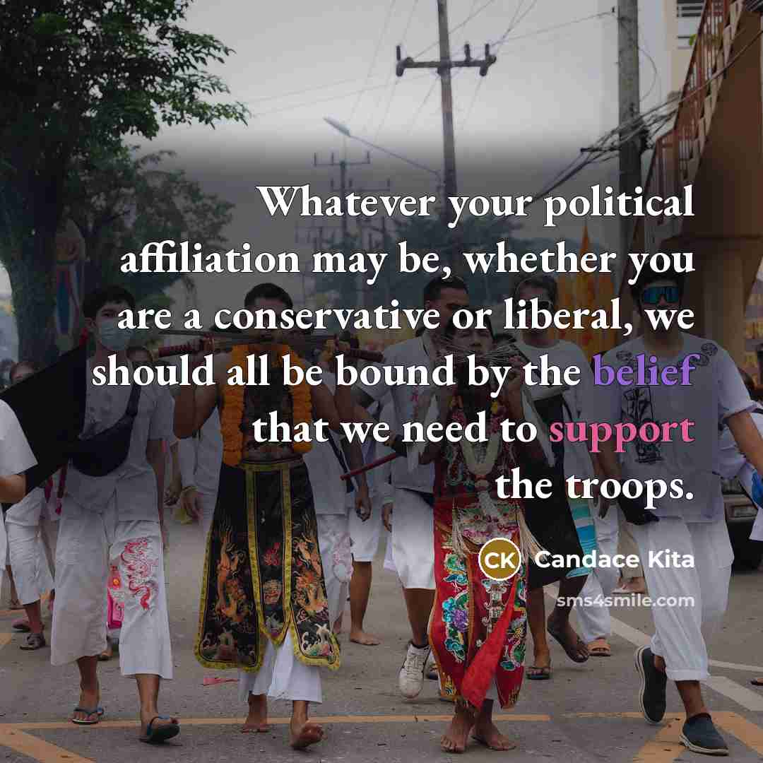 “Whatever your political affiliation may be, whether you are a conservative or liberal, we should all be bound by the belief that we need to support the troops.” quote by Candace Kita
