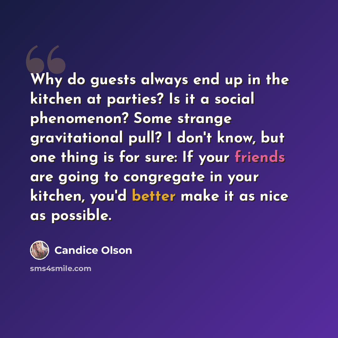 “Why do guests always end up in the kitchen at parties? Is it a social phenomenon? Some strange gravitational pull? I don't know, but one thing is for sure: If your friends are going to congregate in your kitchen, you'd better make it as nice as possible.” quote by Candice Olson