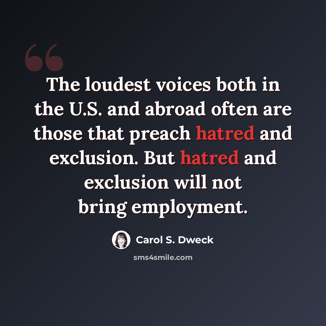 “The loudest voices both in the U.S. and abroad often are those that preach hatred and exclusion. But hatred and exclusion will not bring employment.” quote by Carol S. Dweck