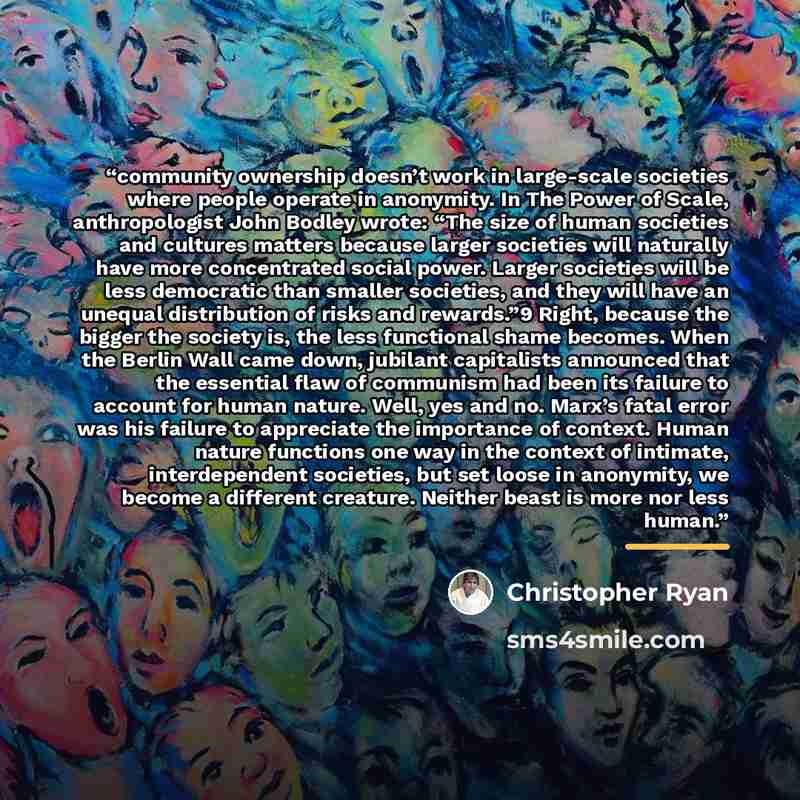 “community ownership doesn’t work in large-scale societies where people operate in anonymity. In The Power of Scale, anthropologist John Bodley wrote: “The size of human societies and cultures matters because larger societies will naturally have more concentrated social power. Larger societies will…” quote by Christopher Ryan