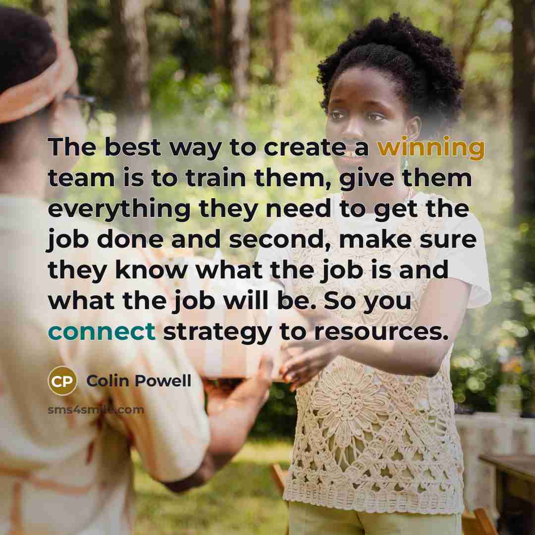 “The best way to create a winning team is to train them, give them everything they need to get the job done and second, make sure they know what the job is and what the job will be. So you connect strategy to resources.” quote by Colin Powell