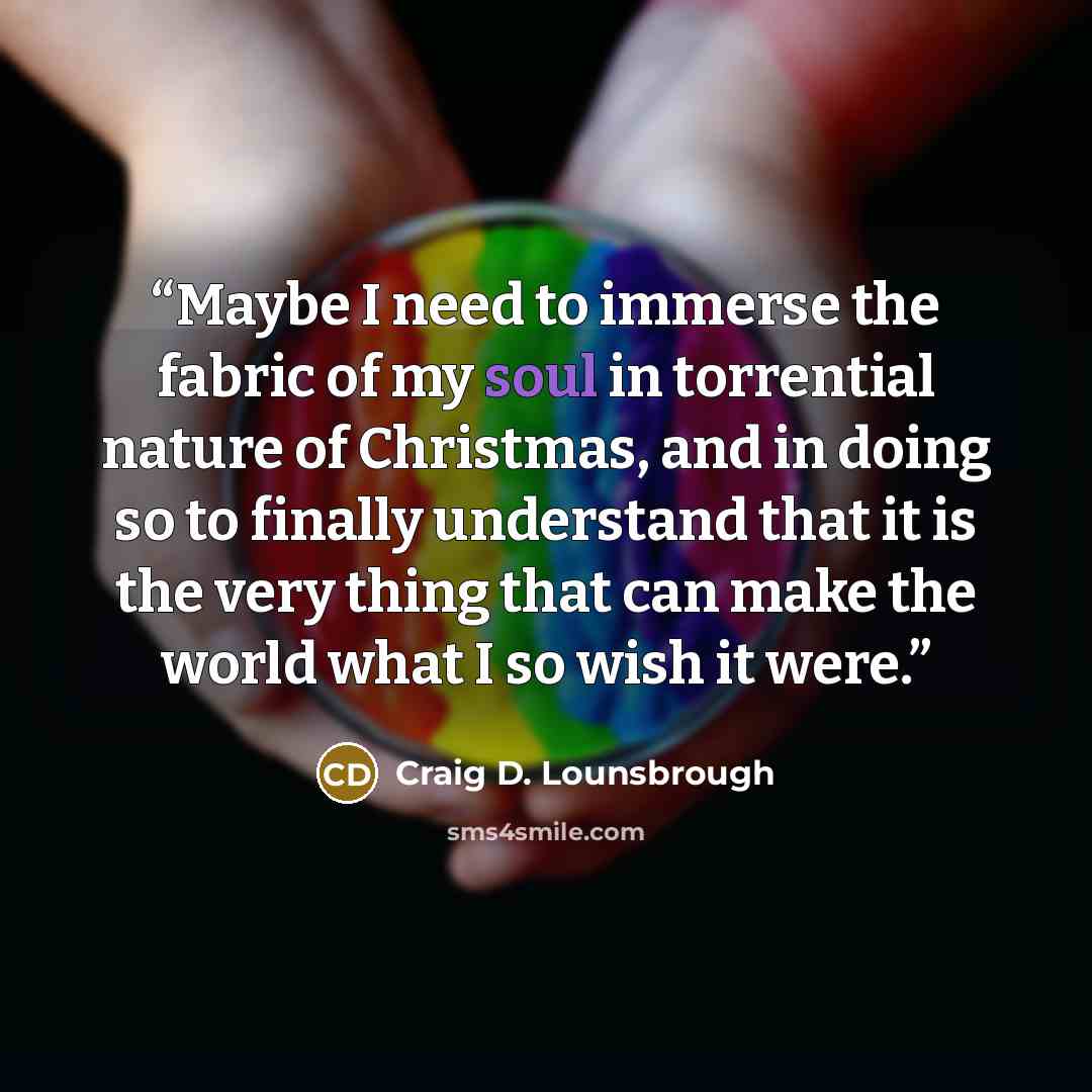 “Maybe I need to immerse the fabric of my soul in torrential nature of Christmas, and in doing so to finally understand that it is the very thing that can make the world what I so wish it were.” quote by Craig D. Lounsbrough
