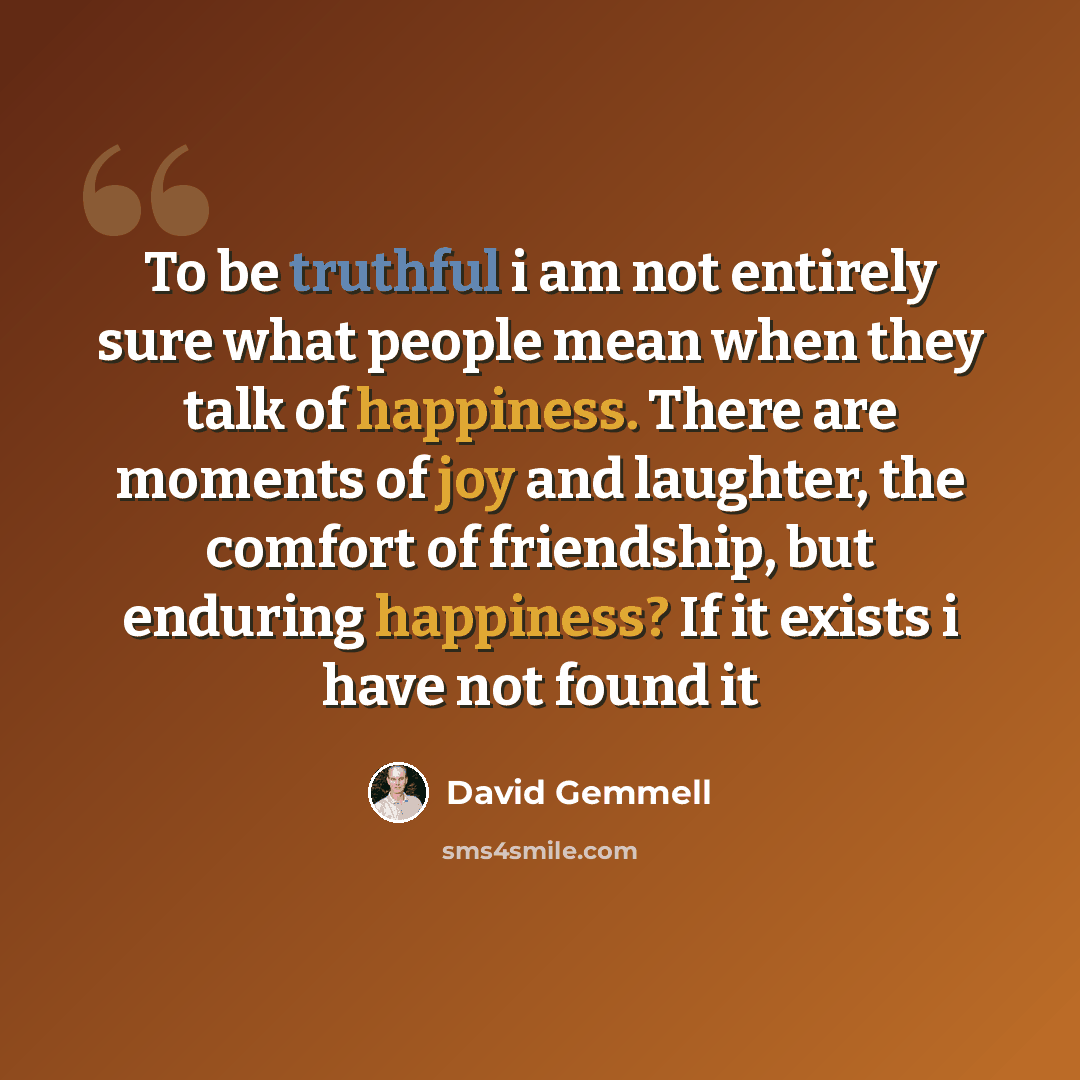 “To be truthful i am not entirely sure what people mean when they talk of happiness. There are moments of joy and laughter, the comfort of friendship, but enduring happiness? If it exists i have not found it” quote by David Gemmell