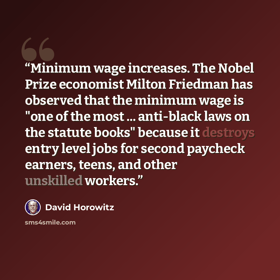 “Minimum wage increases. The Nobel Prize economist Milton Friedman has observed that the minimum wage is "one of the most ... anti-black laws on the statute books" because it destroys entry level jobs for second paycheck earners, teens, and other unskilled workers.” quote by David Horowitz
