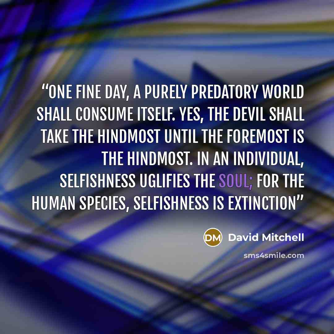 “one fine day, a purely predatory world shall consume itself. Yes, the Devil shall take the hindmost until the foremost is the hindmost. In an individual, selfishness uglifies the soul; for the human species, selfishness is extinction” quote by David Mitchell