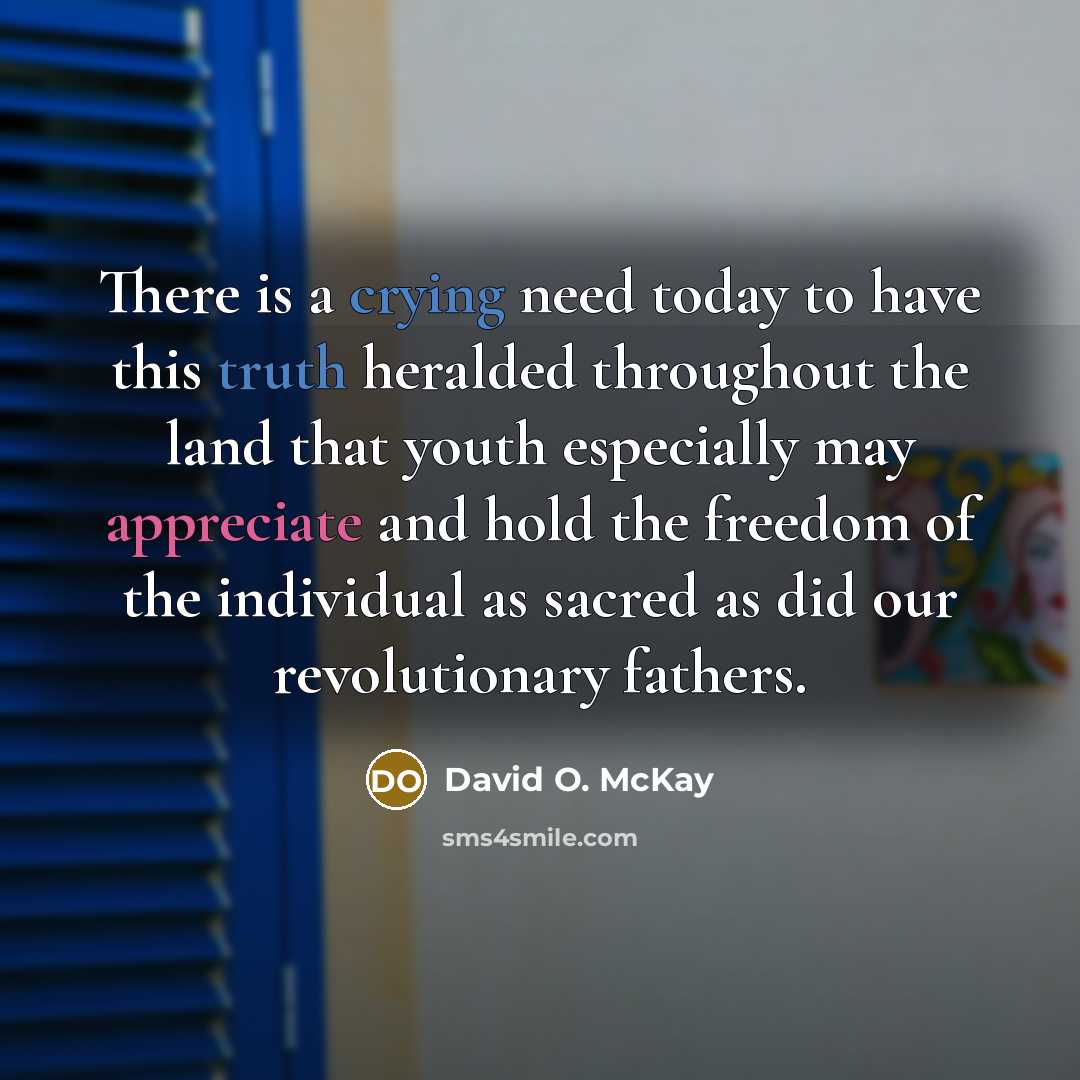 “There is a crying need today to have this truth heralded throughout the land that youth especially may appreciate and hold the freedom of the individual as sacred as did our revolutionary fathers.” quote by David O. McKay