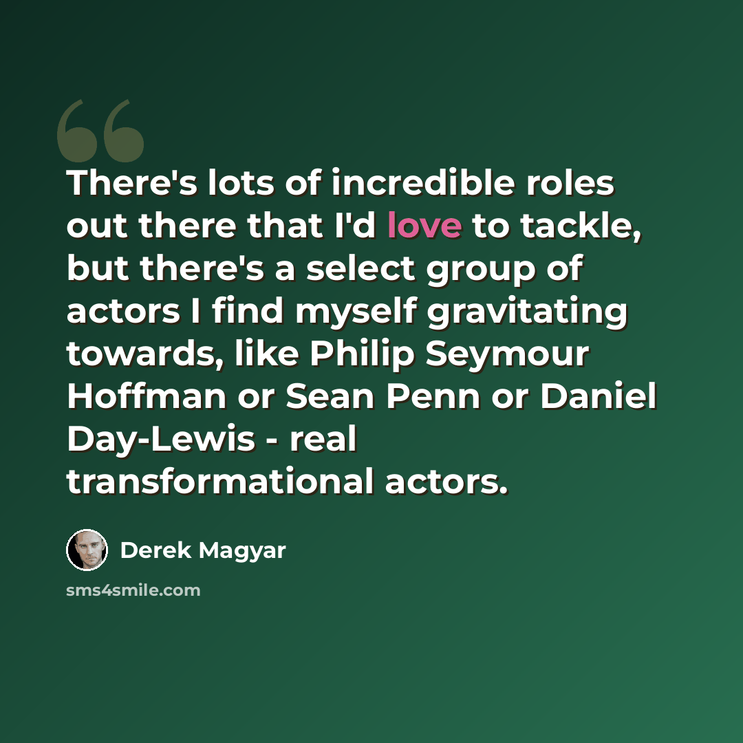 “There's lots of incredible roles out there that I'd love to tackle, but there's a select group of actors I find myself gravitating towards, like Philip Seymour Hoffman or Sean Penn or Daniel Day-Lewis - real transformational actors.” quote by Derek Magyar