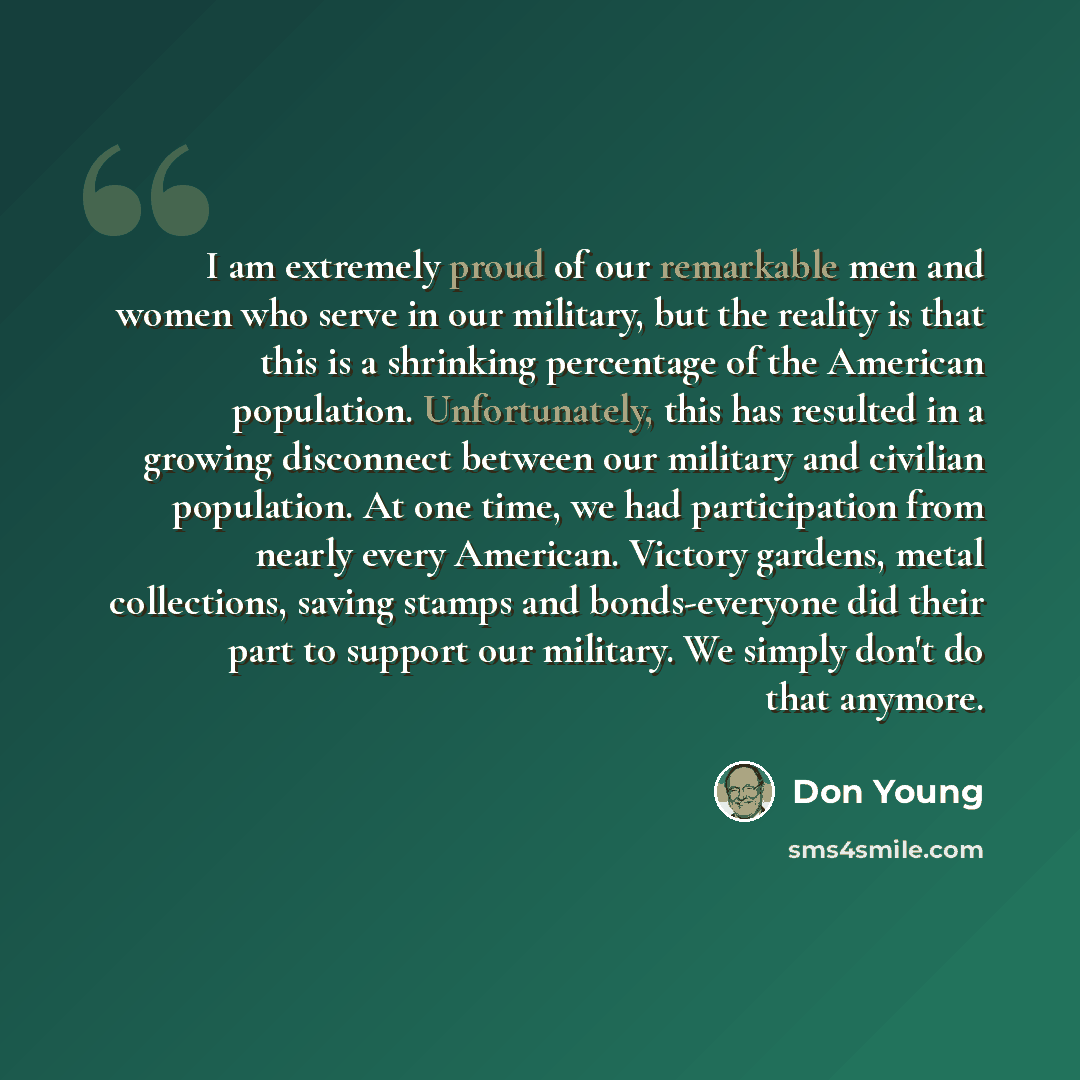 “I am extremely proud of our remarkable men and women who serve in our military, but the reality is that this is a shrinking percentage of the American population. Unfortunately, this has resulted in a growing disconnect between our military and civilian population. At one time, we had…” quote by Don Young