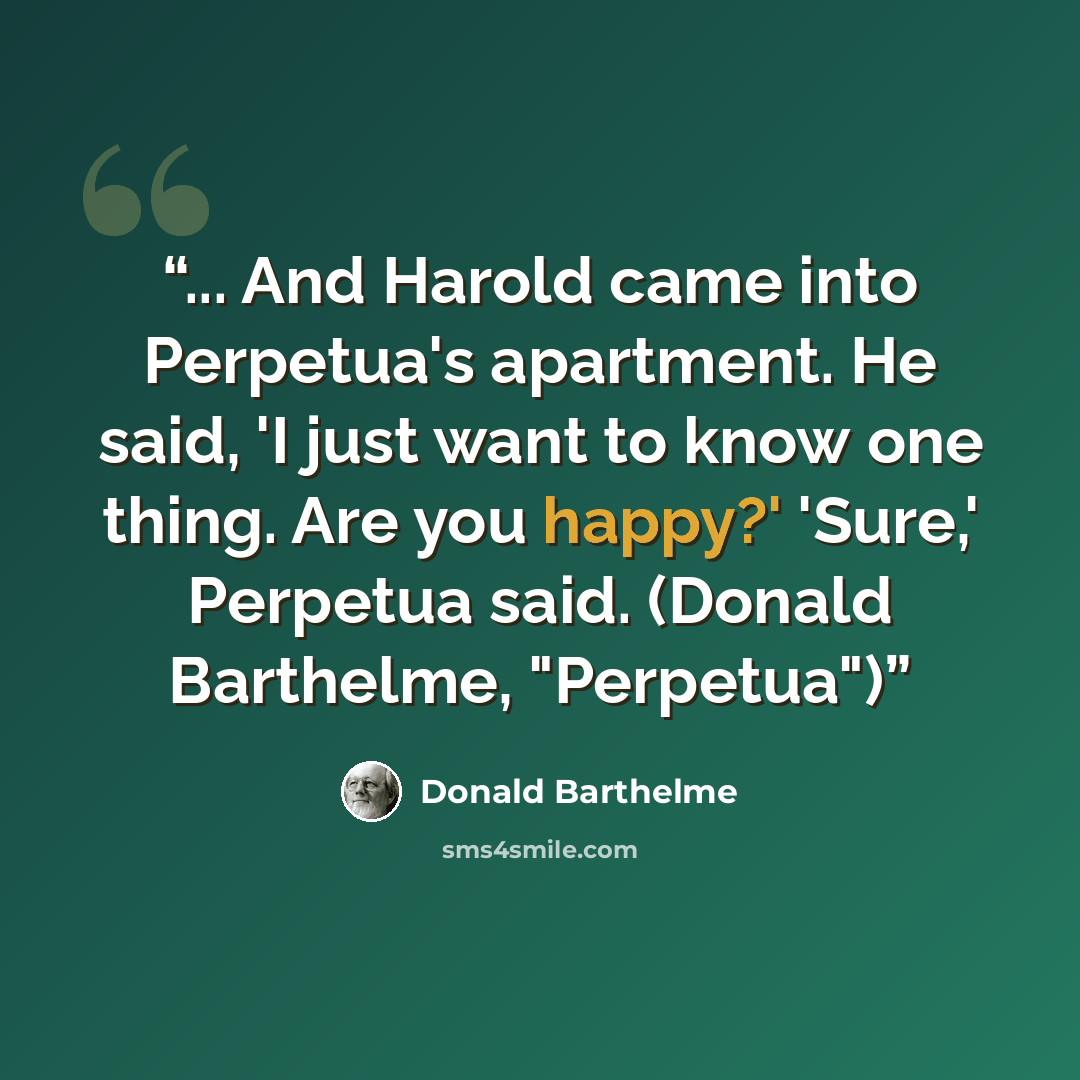 “... And Harold came into Perpetua's apartment. He said, 'I just want to know one thing. Are you happy?' 'Sure,' Perpetua said. (Donald Barthelme, "Perpetua")” quote by Donald Barthelme