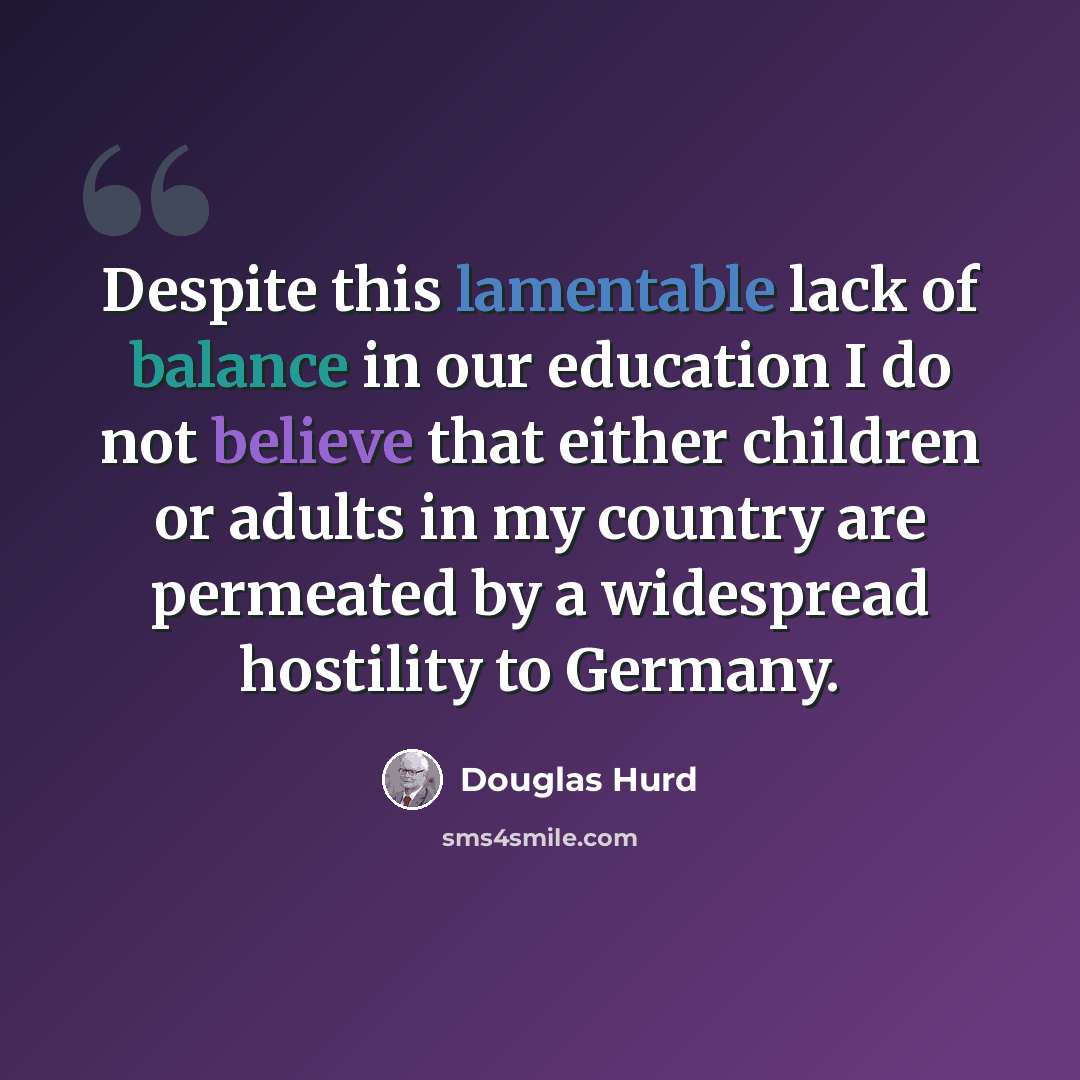 “Despite this lamentable lack of balance in our education I do not believe that either children or adults in my country are permeated by a widespread hostility to Germany.” quote by Douglas Hurd