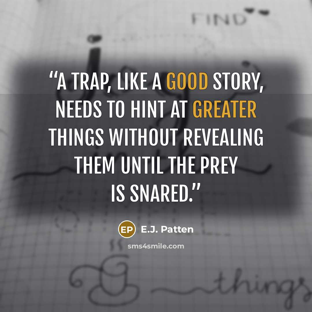 “A trap, like a good story, needs to hint at greater things without revealing them until the prey is snared.” quote by E.J. Patten