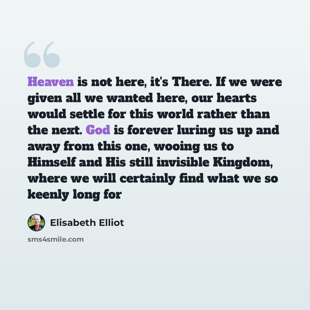“Heaven is not here, it's There. If we were given all we wanted here, our hearts would settle for this world rather than the next. God is forever luring us up and away from this one, wooing us to Himself and His still invisible Kingdom, where we will certainly find what we so keenly long for” quote by Elisabeth Elliot