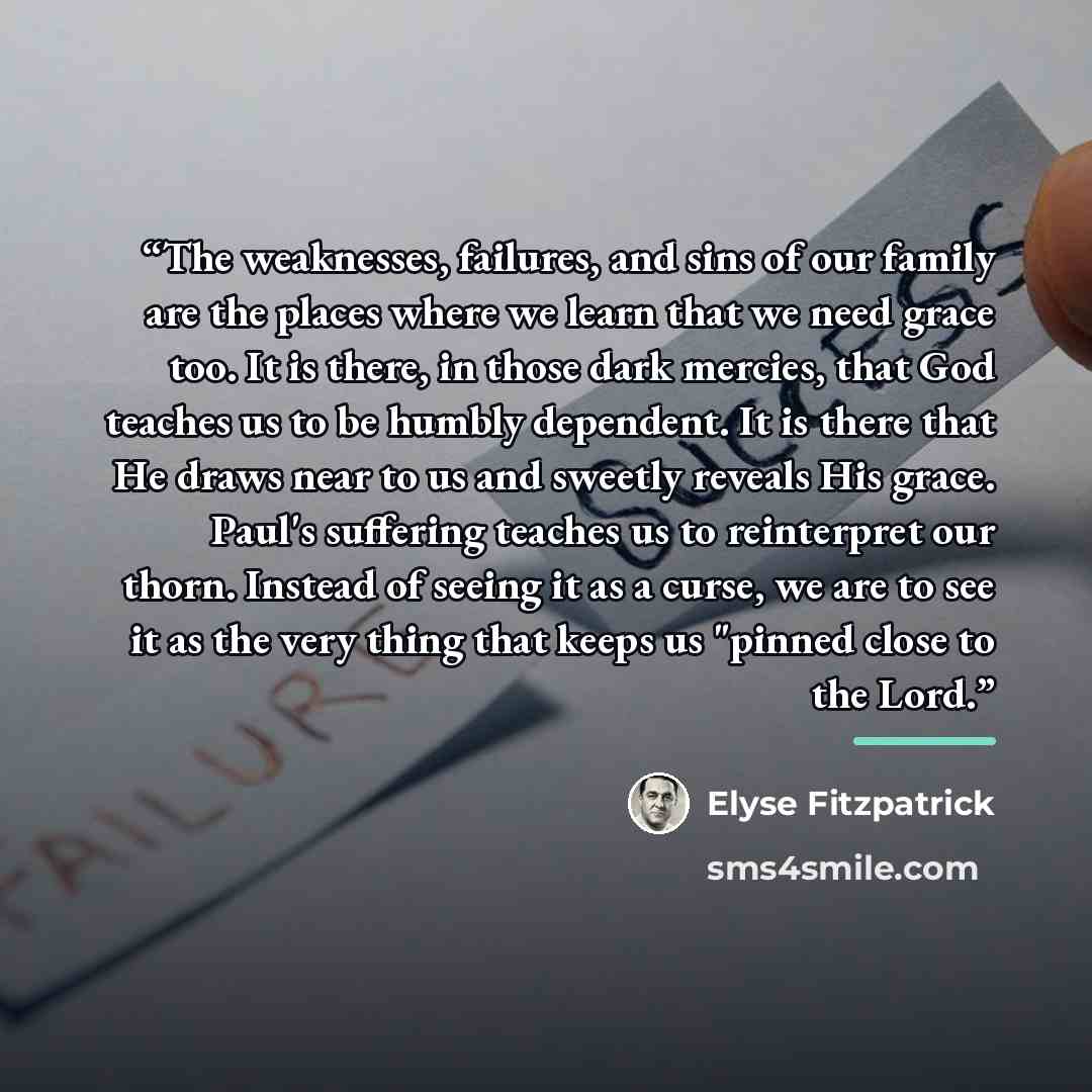 “The weaknesses, failures, and sins of our family are the places where we learn that we need grace too. It is there, in those dark mercies, that God teaches us to be humbly dependent. It is there that He draws near to us and sweetly reveals His grace. Paul's suffering teaches us to reinterpret our…” quote by Elyse Fitzpatrick